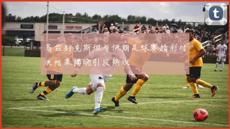 乌兹别克斯坦与伊朗足球赛精彩对决结果揭晓引发热议