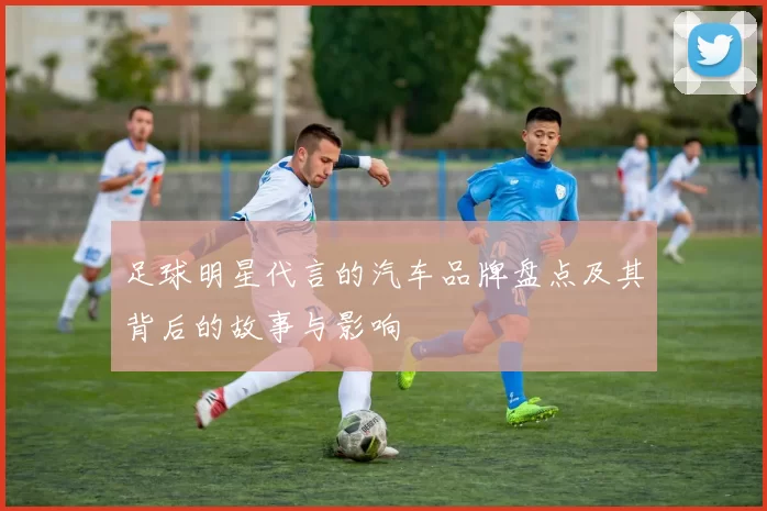 足球明星代言的汽车品牌盘点及其背后的故事与影响