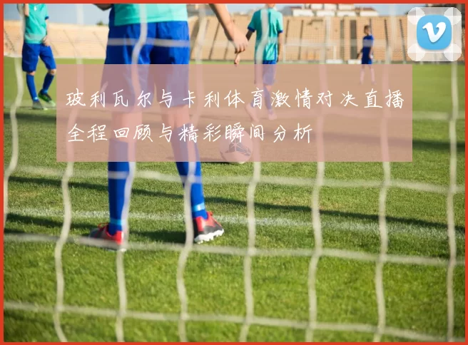 玻利瓦尔与卡利体育激情对决直播全程回顾与精彩瞬间分析