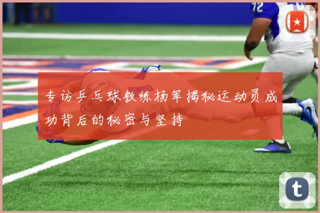 专访乒乓球教练杨军揭秘运动员成功背后的秘密与坚持
