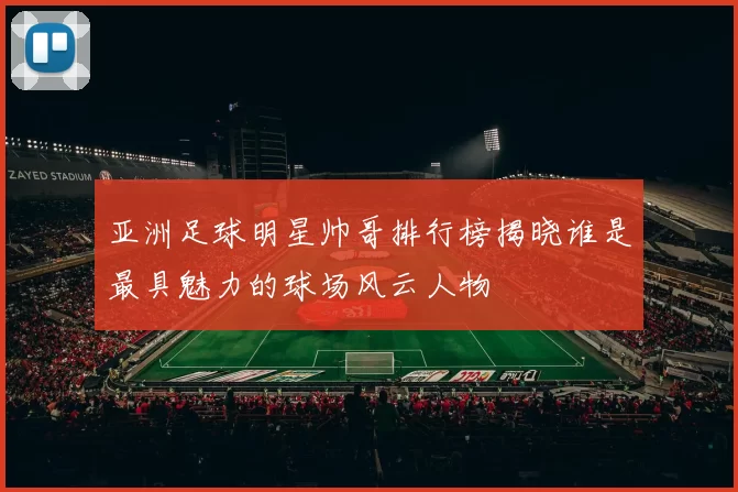 亚洲足球明星帅哥排行榜揭晓谁是最具魅力的球场风云人物