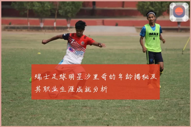 瑞士足球明星沙里奇的年龄揭秘及其职业生涯成就分析
