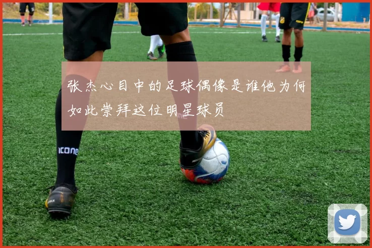张杰心目中的足球偶像是谁他为何如此崇拜这位明星球员