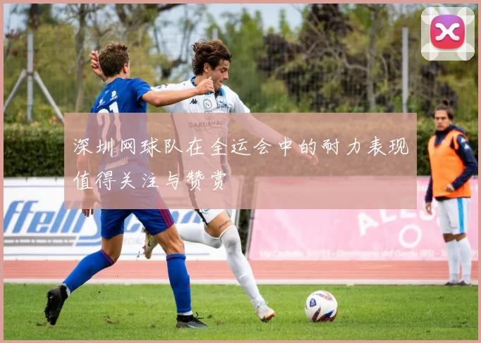 深圳网球队在全运会中的耐力表现值得关注与赞赏
