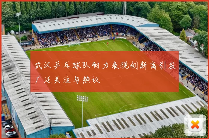 武汉乒乓球队耐力表现创新高引发广泛关注与热议