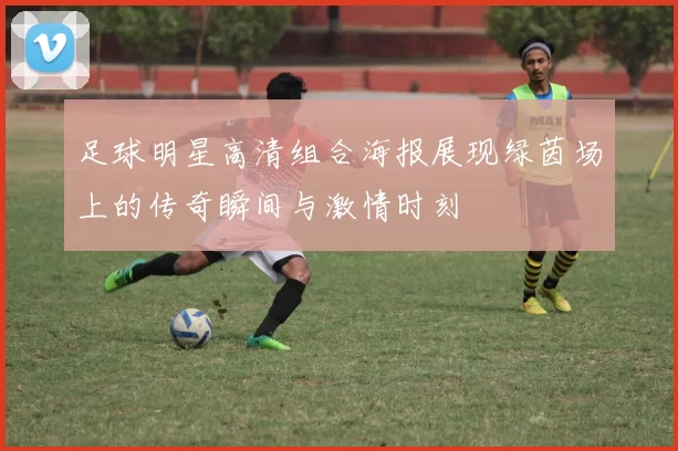 足球明星高清组合海报展现绿茵场上的传奇瞬间与激情时刻