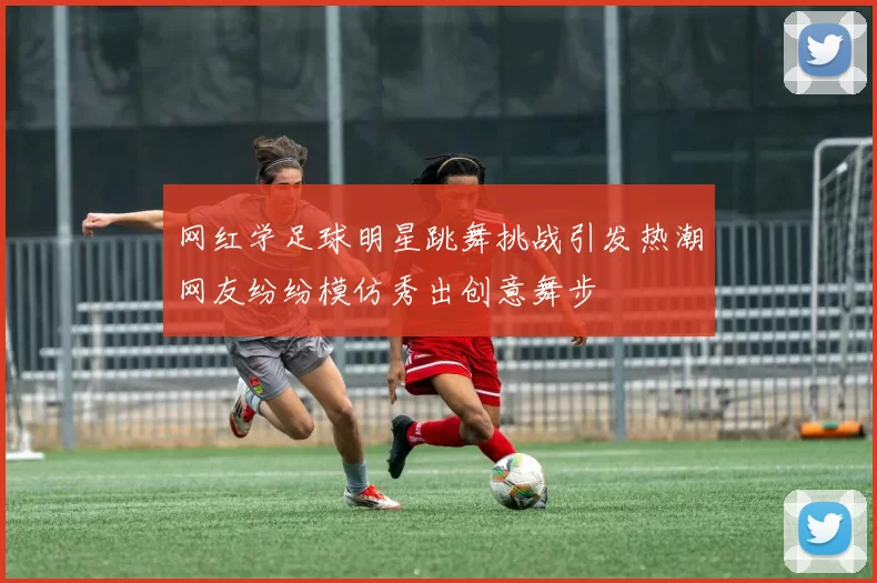 网红学足球明星跳舞挑战引发热潮网友纷纷模仿秀出创意舞步