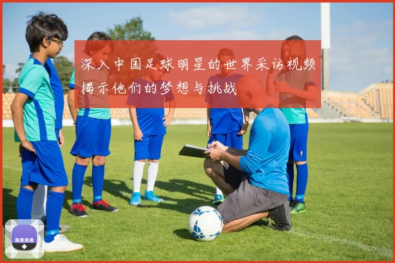 深入中国足球明星的世界采访视频揭示他们的梦想与挑战