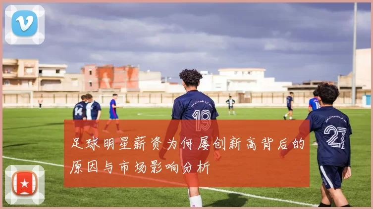 足球明星薪资为何屡创新高背后的原因与市场影响分析