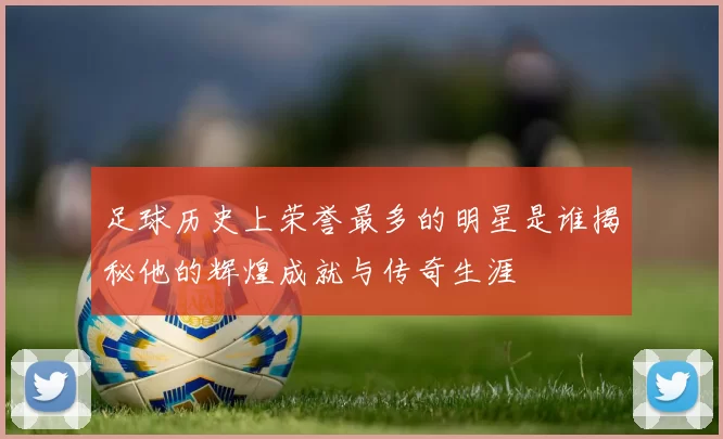 足球历史上荣誉最多的明星是谁揭秘他的辉煌成就与传奇生涯