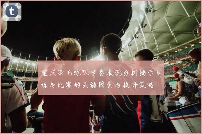 重庆羽毛球队节奏表现分析揭示训练与比赛的关键因素与提升策略