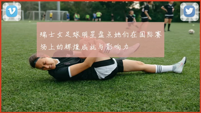 瑞士女足球明星盘点她们在国际赛场上的辉煌成就与影响力