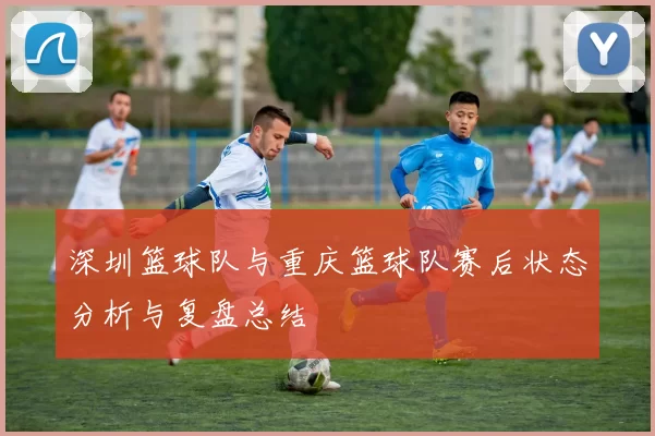 深圳篮球队与重庆篮球队赛后状态分析与复盘总结