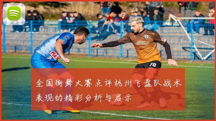 全国街舞大赛点评杭州飞盘队战术表现的精彩分析与启示
