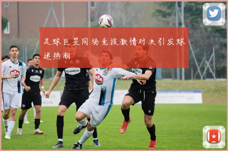 足球巨星同场竞技激情对决引发球迷热潮
