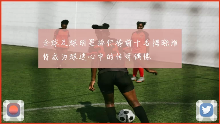 全球足球明星排行榜前十名揭晓谁将成为球迷心中的传奇偶像