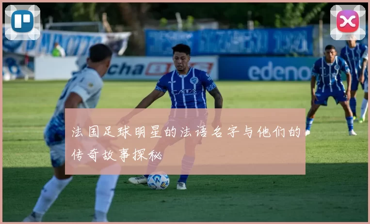 法国足球明星的法语名字与他们的传奇故事探秘