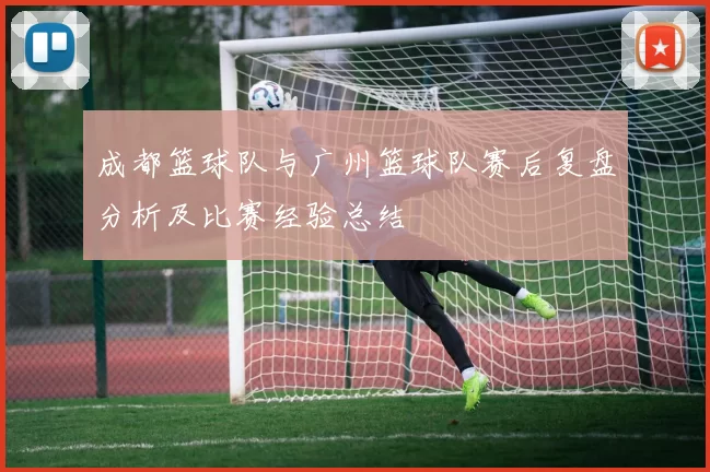 成都篮球队与广州篮球队赛后复盘分析及比赛经验总结