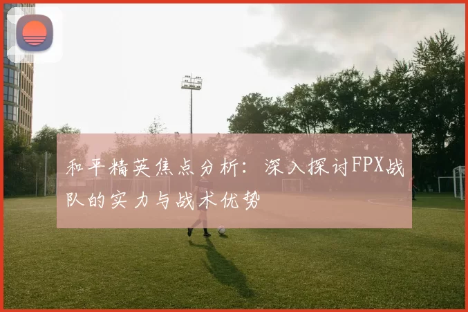 和平精英焦点分析：深入探讨FPX战队的实力与战术优势