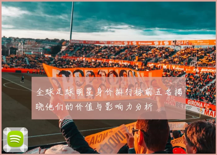 全球足球明星身价排行榜前五名揭晓他们的价值与影响力分析