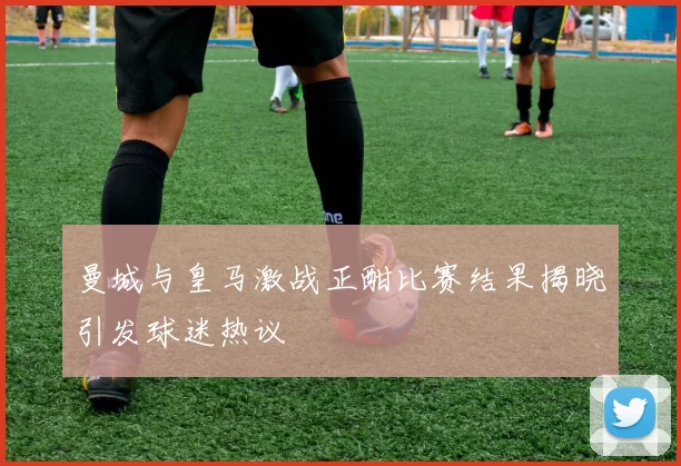 曼城与皇马激战正酣比赛结果揭晓引发球迷热议