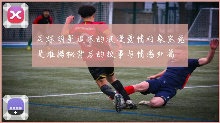 足球明星追求的浪漫爱情对象究竟是谁揭秘背后的故事与情感纠葛