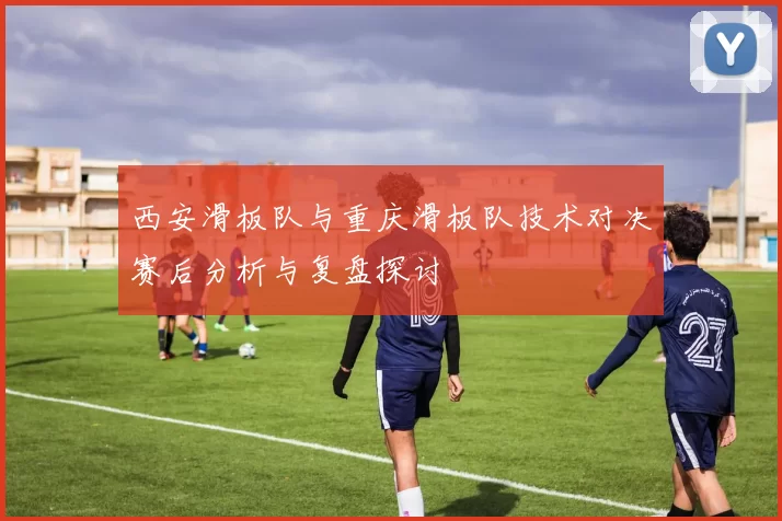 西安滑板队与重庆滑板队技术对决赛后分析与复盘探讨