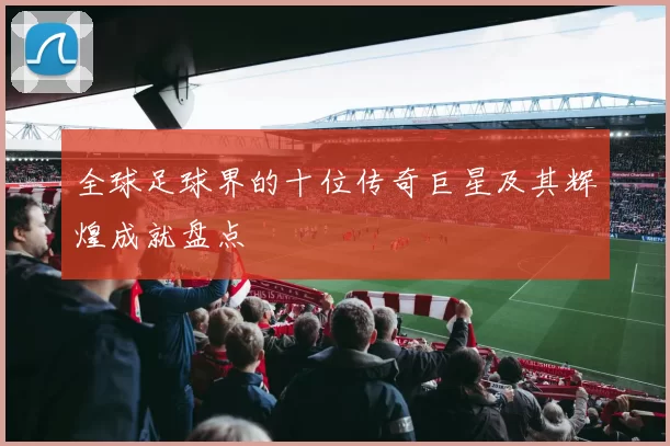全球足球界的十位传奇巨星及其辉煌成就盘点