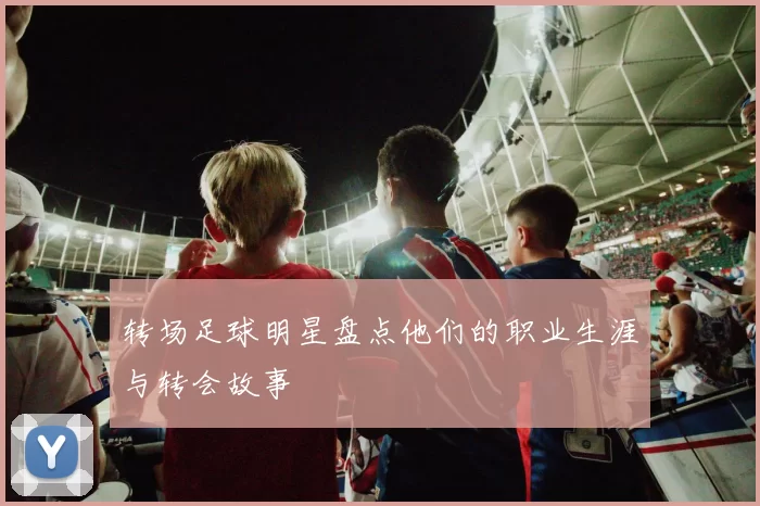 转场足球明星盘点他们的职业生涯与转会故事