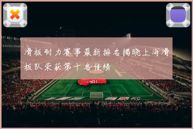 滑板耐力赛事最新排名揭晓上海滑板队荣获第十名佳绩