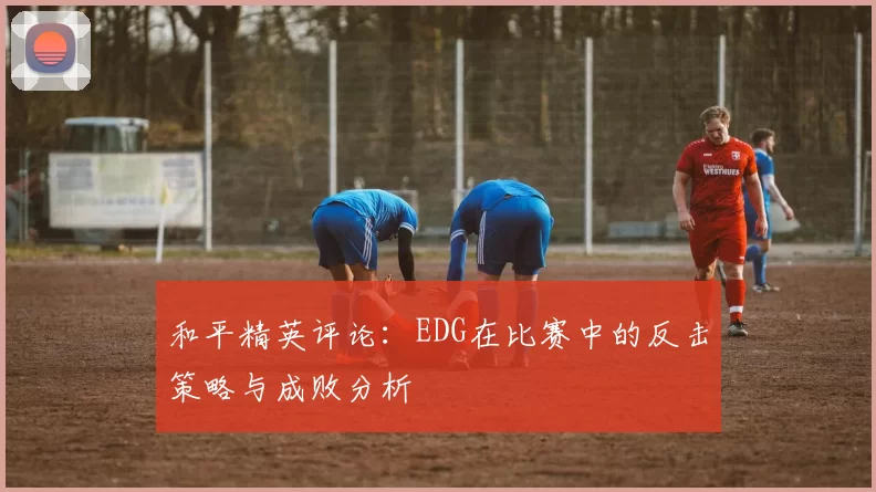 和平精英评论：EDG在比赛中的反击策略与成败分析