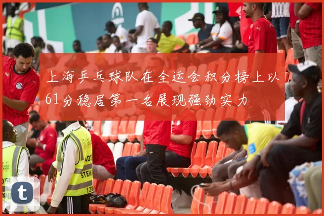 上海乒乓球队在全运会积分榜上以61分稳居第一名展现强劲实力