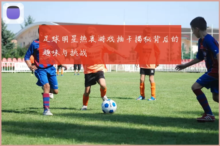 足球明星热衷游戏抽卡揭秘背后的趣味与挑战