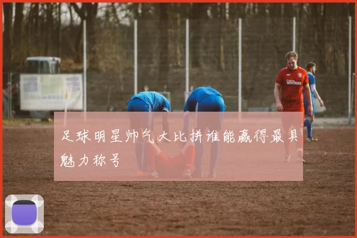 足球明星帅气大比拼谁能赢得最具魅力称号