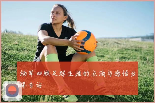 杨军回顾足球生涯的点滴与感悟分享专访