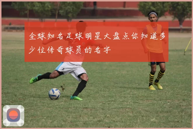 全球知名足球明星大盘点你知道多少位传奇球员的名字