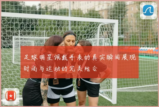 足球明星佩戴手表的真实瞬间展现时尚与运动的完美结合