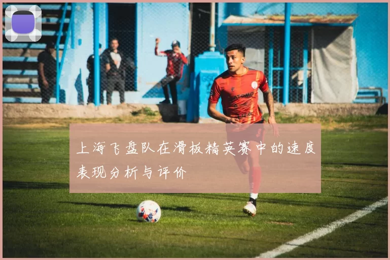 上海飞盘队在滑板精英赛中的速度表现分析与评价