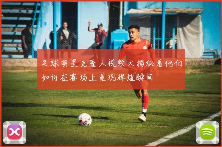 足球明星克隆人视频大揭秘看他们如何在赛场上重现辉煌瞬间