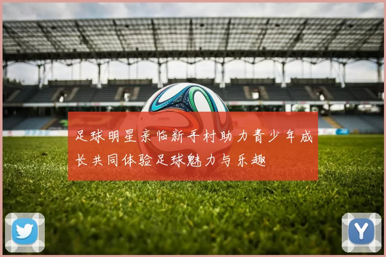 足球明星亲临新手村助力青少年成长共同体验足球魅力与乐趣
