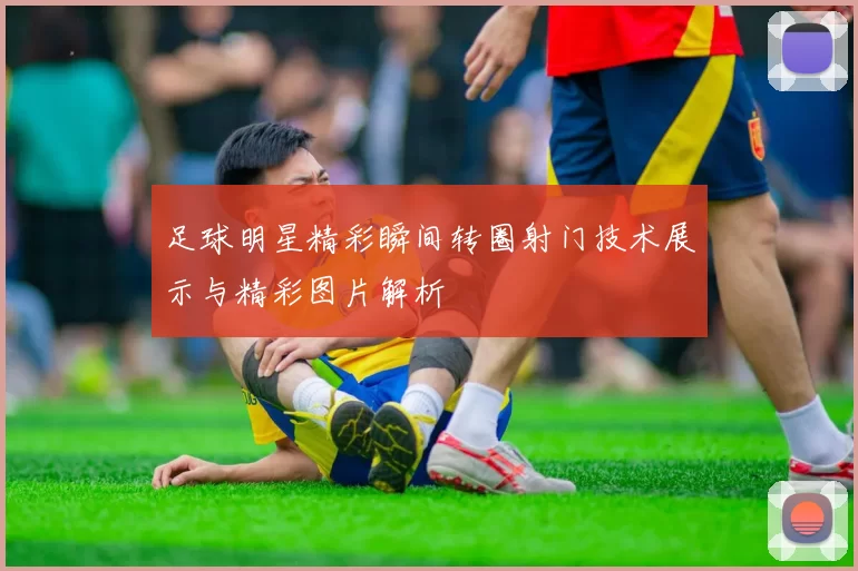 足球明星精彩瞬间转圈射门技术展示与精彩图片解析