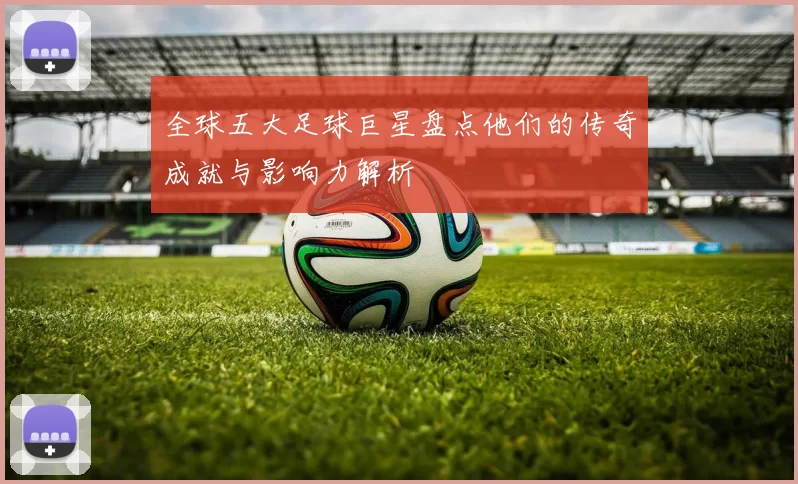 全球五大足球巨星盘点他们的传奇成就与影响力解析