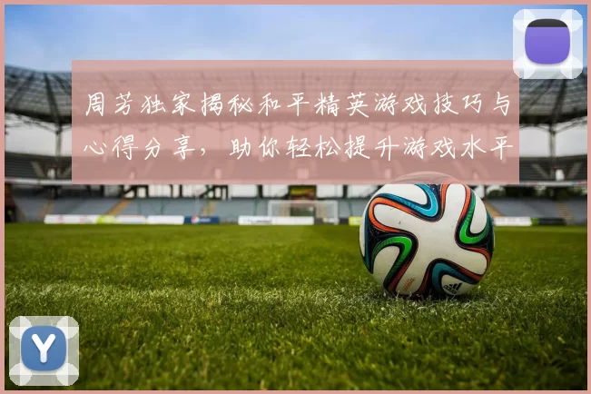 周芳独家揭秘和平精英游戏技巧与心得分享，助你轻松提升游戏水平