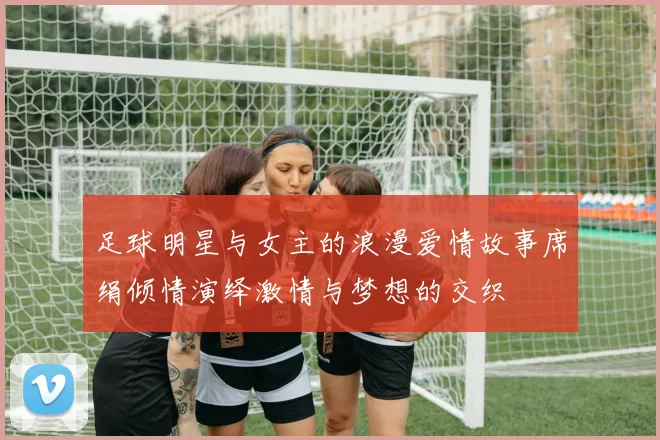 足球明星与女主的浪漫爱情故事席绢倾情演绎激情与梦想的交织