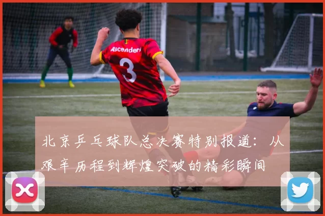 北京乒乓球队总决赛特别报道：从艰辛历程到辉煌突破的精彩瞬间