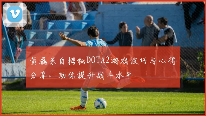 黄磊亲自揭秘DOTA2游戏技巧与心得分享，助你提升战斗水平