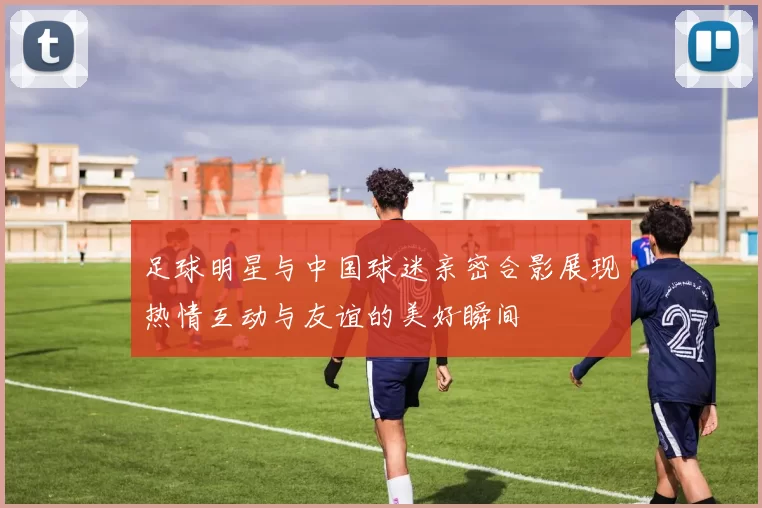 足球明星与中国球迷亲密合影展现热情互动与友谊的美好瞬间