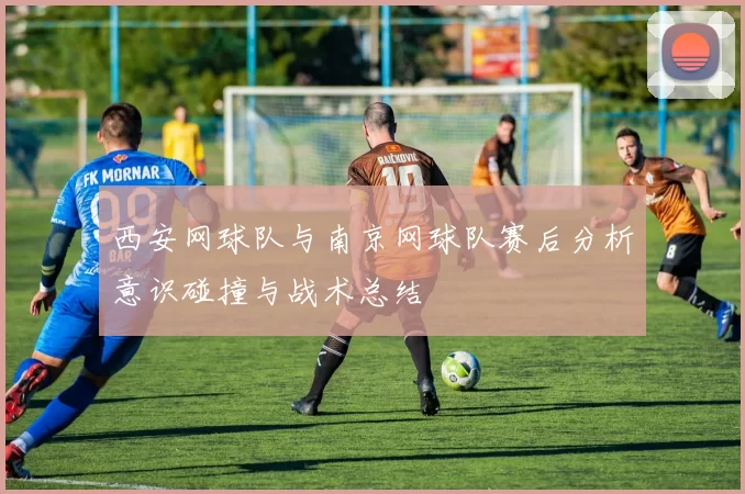 西安网球队与南京网球队赛后分析意识碰撞与战术总结