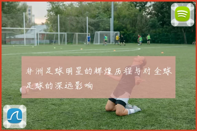 非洲足球明星的辉煌历程与对全球足球的深远影响