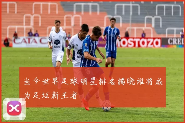 当今世界足球明星排名揭晓谁将成为足坛新王者